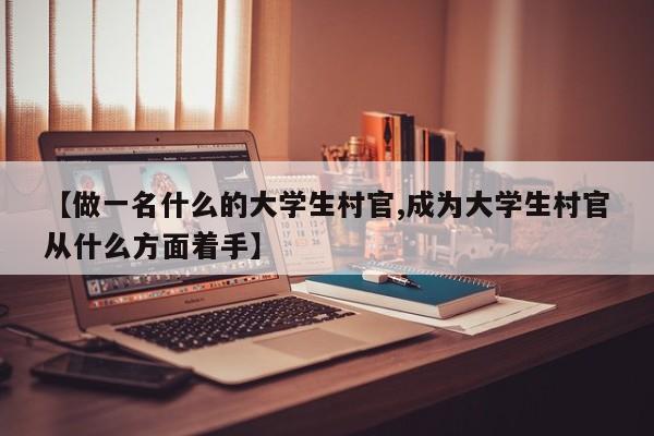 【做一名什么的大学生村官,成为大学生村官从什么方面着手】