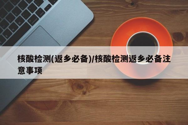 核酸检测(返乡必备)/核酸检测返乡必备注意事项