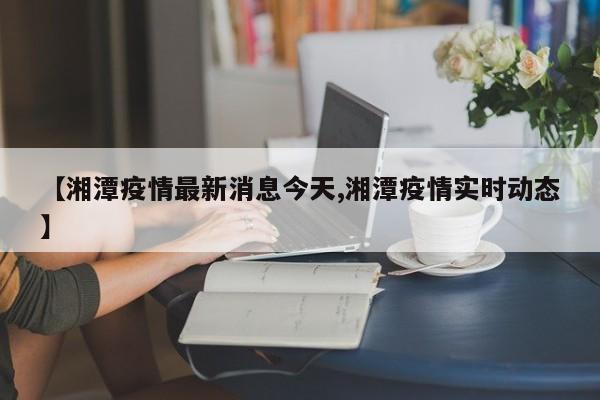 【湘潭疫情最新消息今天,湘潭疫情实时动态】