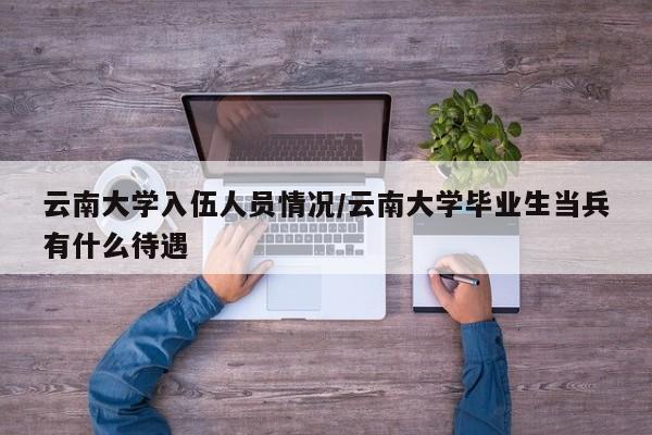 云南大学入伍人员情况/云南大学毕业生当兵有什么待遇