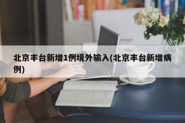 北京丰台新增1例境外输入(北京丰台新增病例)