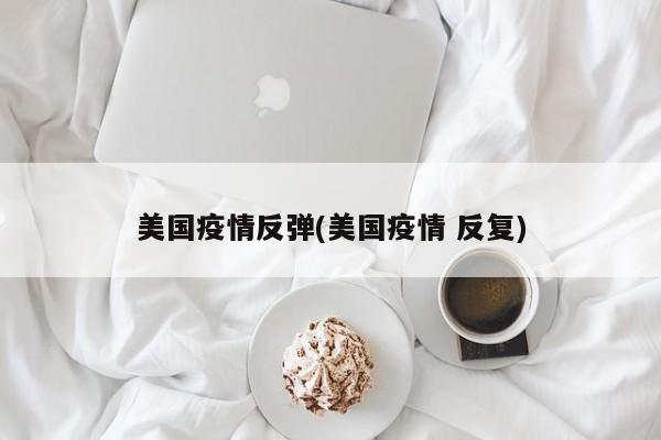 美国疫情反弹(美国疫情 反复)