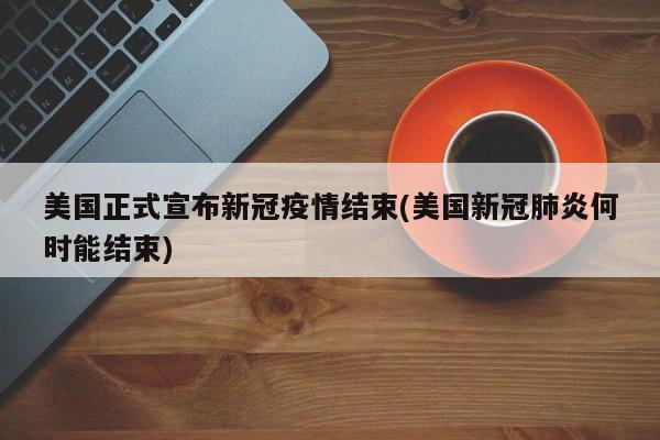 美国正式宣布新冠疫情结束(美国新冠肺炎何时能结束)