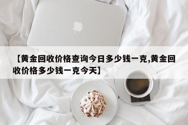 【黄金回收价格查询今日多少钱一克,黄金回收价格多少钱一克今天】