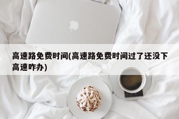 高速路免费时间(高速路免费时间过了还没下高速咋办)