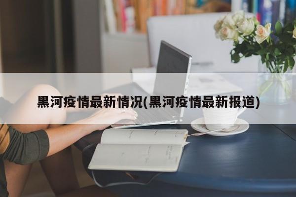 黑河疫情最新情况(黑河疫情最新报道)