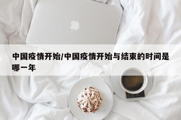 中国疫情开始/中国疫情开始与结束的时间是哪一年