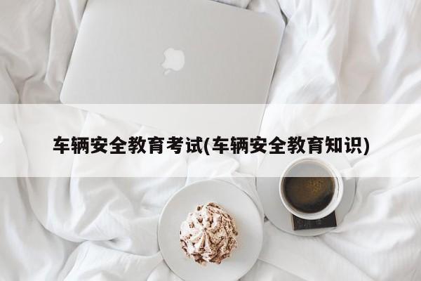 车辆安全教育考试(车辆安全教育知识)