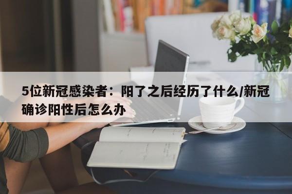 5位新冠感染者：阳了之后经历了什么/新冠确诊阳性后怎么办