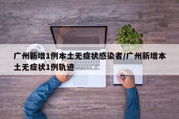 广州新增1例本土无症状感染者/广州新增本土无症状1例轨迹
