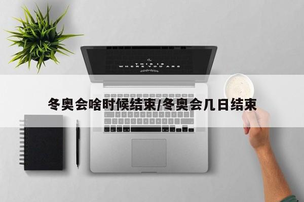 冬奥会啥时候结束/冬奥会几日结束