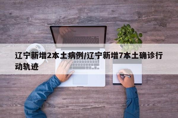 辽宁新增2本土病例/辽宁新增7本土确诊行动轨迹