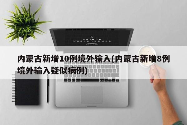 内蒙古新增10例境外输入(内蒙古新增8例境外输入疑似病例)