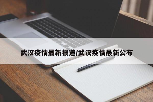 武汉疫情最新报道/武汉疫情最新公布