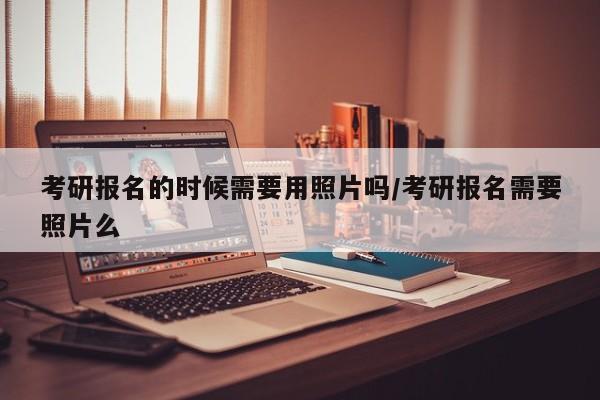考研报名的时候需要用照片吗/考研报名需要照片么