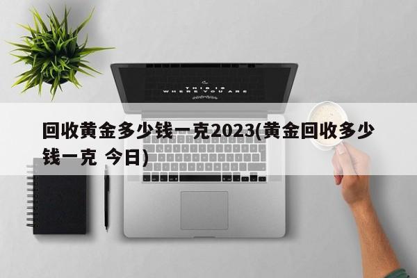 回收黄金多少钱一克2023(黄金回收多少钱一克 今日)