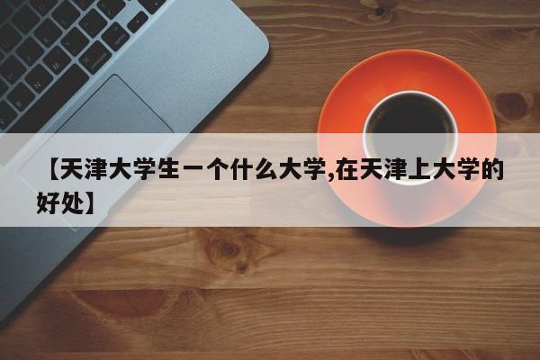 【天津大学生一个什么大学,在天津上大学的好处】