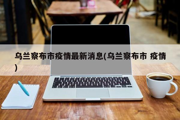 乌兰察布市疫情最新消息(乌兰察布市 疫情)