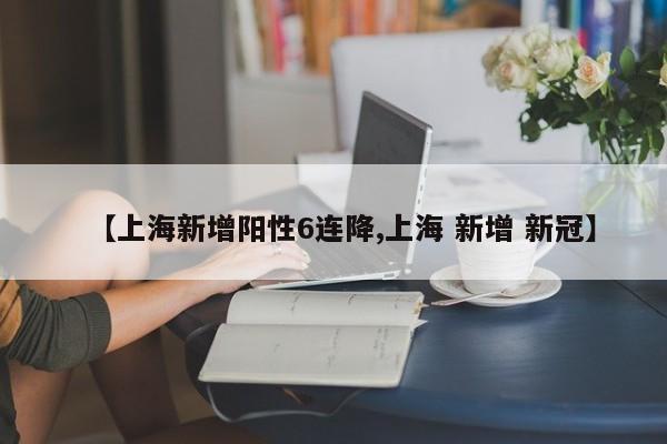 【上海新增阳性6连降,上海 新增 新冠】