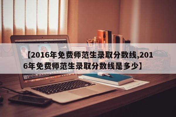 【2016年免费师范生录取分数线,2016年免费师范生录取分数线是多少】