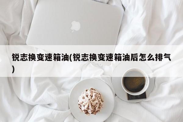 锐志换变速箱油(锐志换变速箱油后怎么排气)