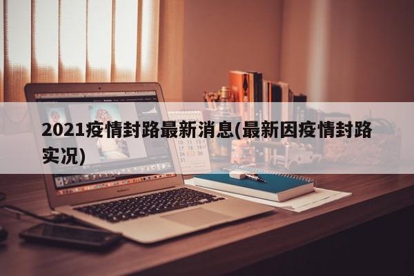 2021疫情封路最新消息(最新因疫情封路实况)