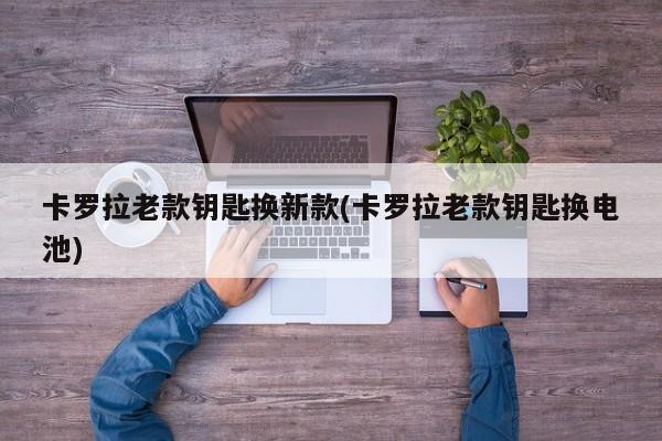 卡罗拉老款钥匙换新款(卡罗拉老款钥匙换电池)