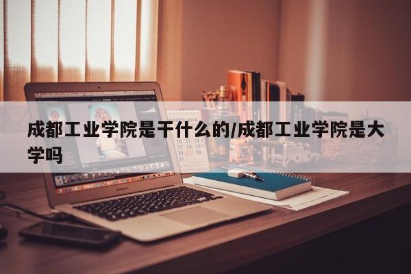 成都工业学院是干什么的/成都工业学院是大学吗