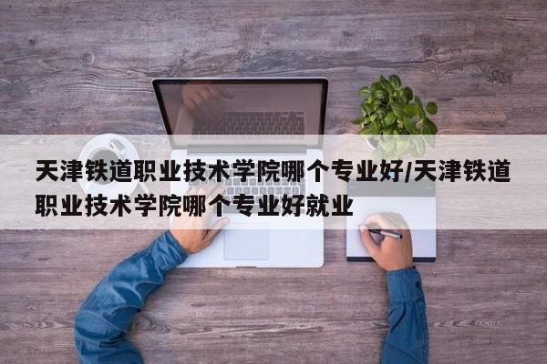 天津铁道职业技术学院哪个专业好/天津铁道职业技术学院哪个专业好就业