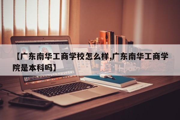 【广东南华工商学校怎么样,广东南华工商学院是本科吗】