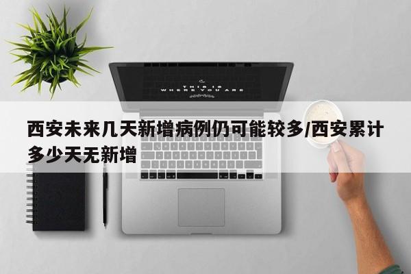西安未来几天新增病例仍可能较多/西安累计多少天无新增