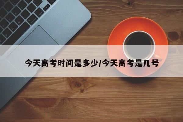 今天高考时间是多少/今天高考是几号