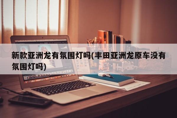 新款亚洲龙有氛围灯吗(丰田亚洲龙原车没有氛围灯吗)