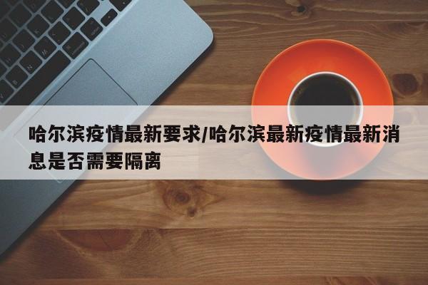 哈尔滨疫情最新要求/哈尔滨最新疫情最新消息是否需要隔离