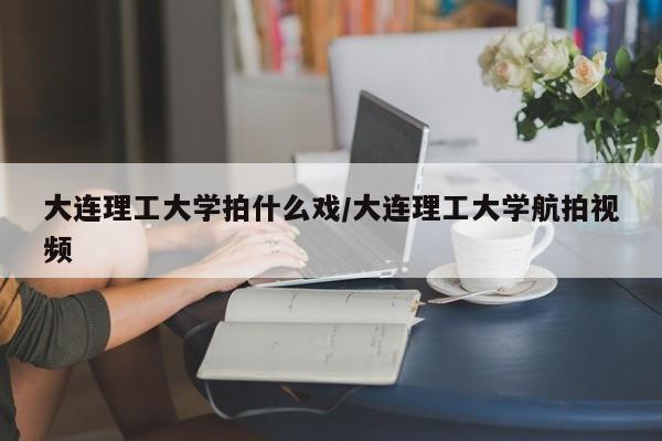 大连理工大学拍什么戏/大连理工大学航拍视频