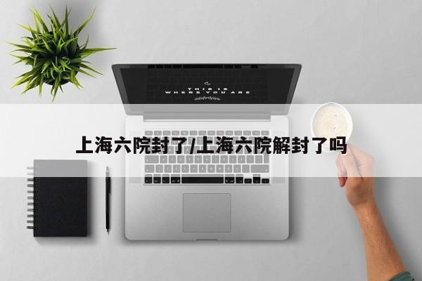 上海六院封了/上海六院解封了吗