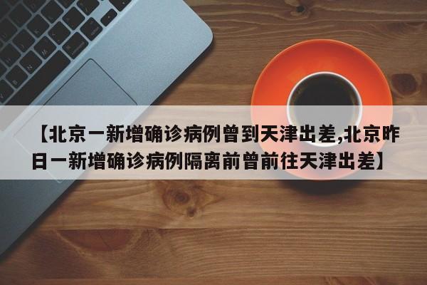 【北京一新增确诊病例曾到天津出差,北京昨日一新增确诊病例隔离前曾前往天津出差】