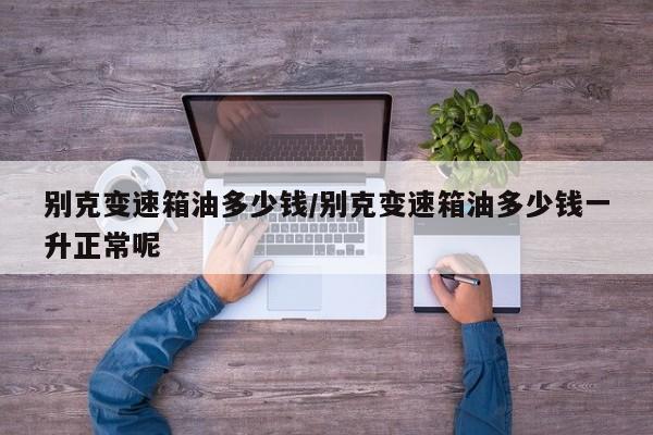 别克变速箱油多少钱/别克变速箱油多少钱一升正常呢