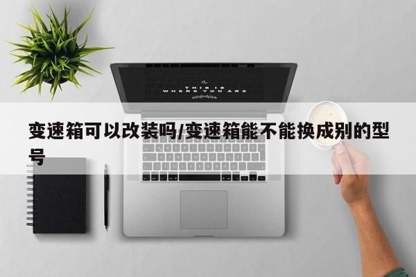 变速箱可以改装吗/变速箱能不能换成别的型号