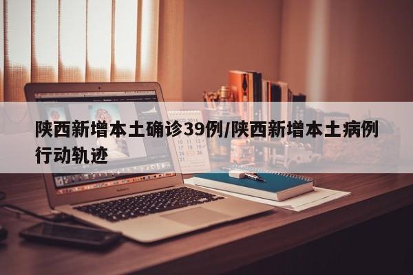 陕西新增本土确诊39例/陕西新增本土病例行动轨迹