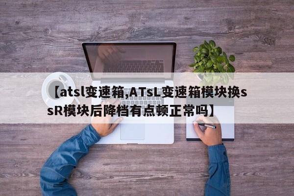【atsl变速箱,ATsL变速箱模块换ssR模块后降档有点顿正常吗】