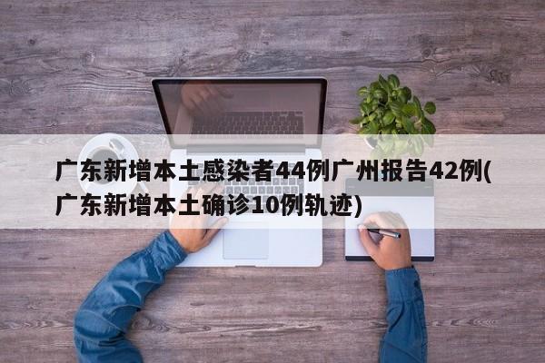 广东新增本土感染者44例广州报告42例(广东新增本土确诊10例轨迹)