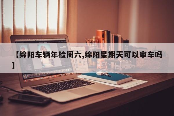 【绵阳车辆年检周六,绵阳星期天可以审车吗】