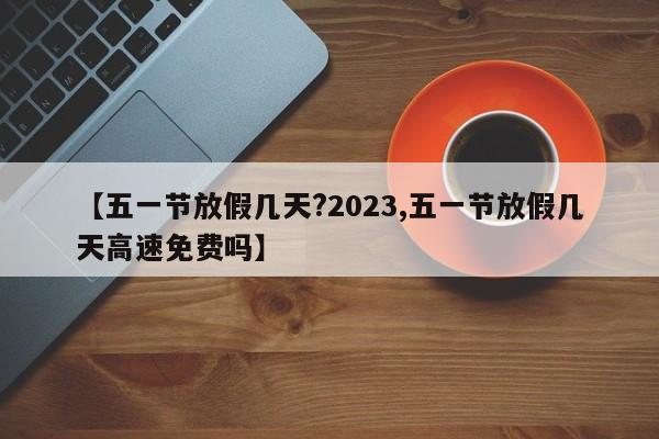 【五一节放假几天?2023,五一节放假几天高速免费吗】