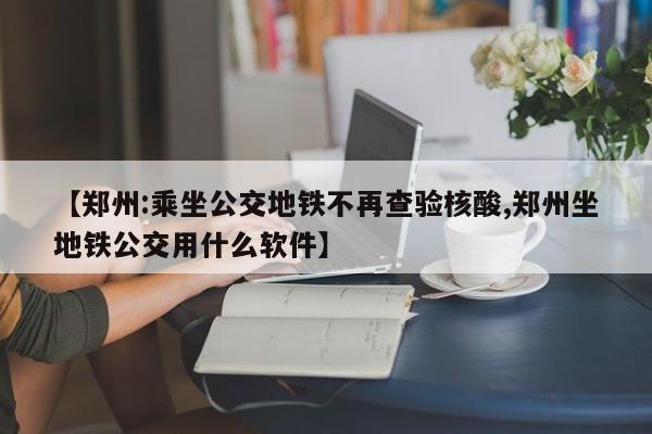 【郑州:乘坐公交地铁不再查验核酸,郑州坐地铁公交用什么软件】