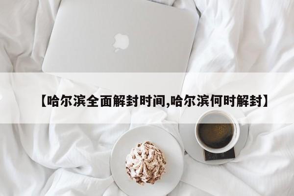 【哈尔滨全面解封时间,哈尔滨何时解封】