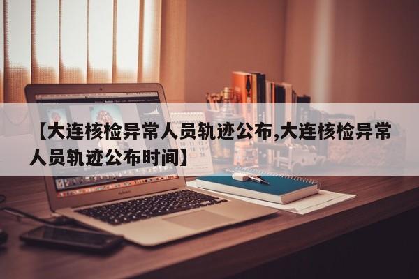 【大连核检异常人员轨迹公布,大连核检异常人员轨迹公布时间】