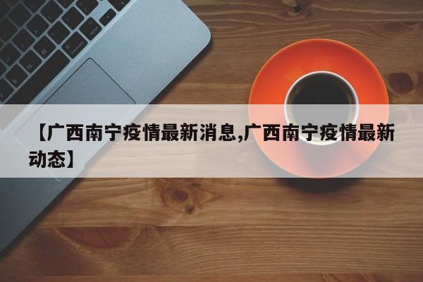 【广西南宁疫情最新消息,广西南宁疫情最新动态】
