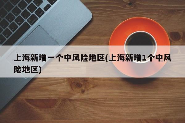 上海新增一个中风险地区(上海新增1个中风险地区)
