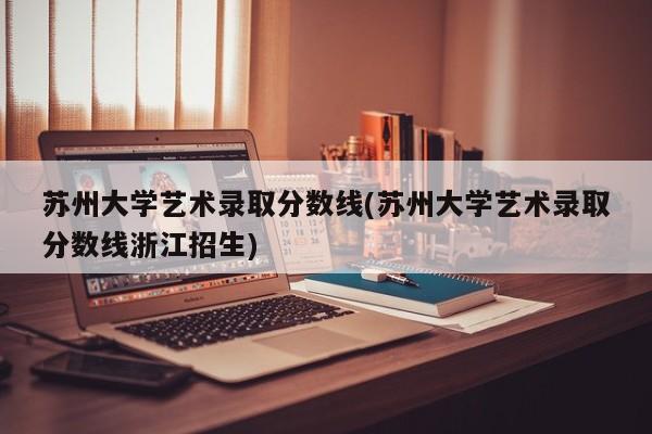 苏州大学艺术录取分数线(苏州大学艺术录取分数线浙江招生)